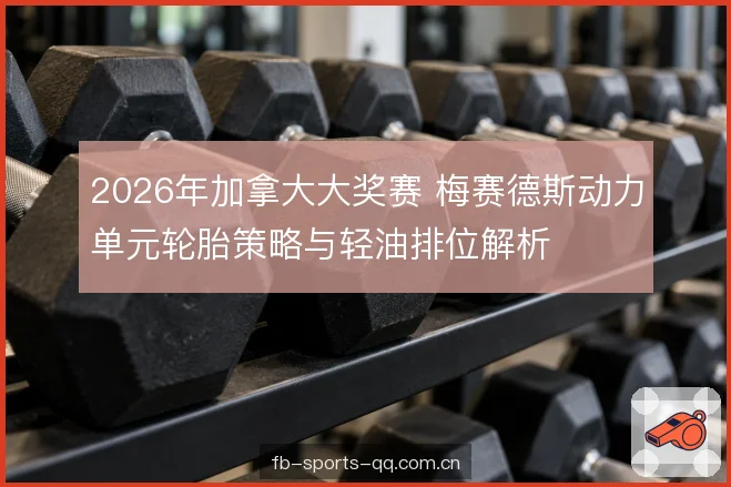 2026年加拿大大奖赛 梅赛德斯动力单元轮胎策略与轻油排位解析